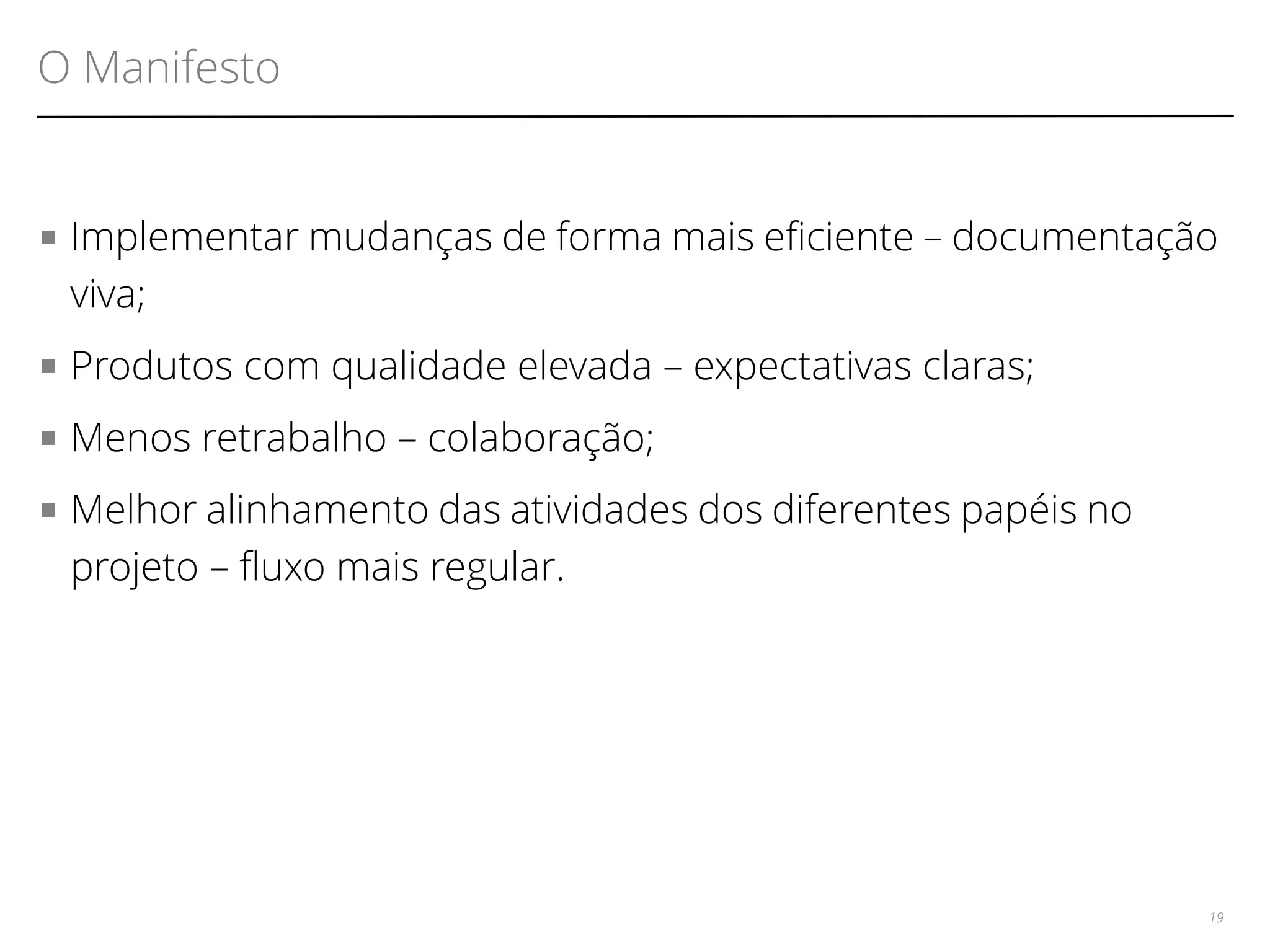 O Manifesto 
■ Implementar mudanças de forma mais efciente – documentação 
viva; 
■ Produtos com qualidade elevada – expectativas claras; 
■ Menos retrabalho – colaboração; 
■ Melhor alinhamento das atividades dos diferentes papéis no 
projeto – fuxo mais regular. 
19 
 