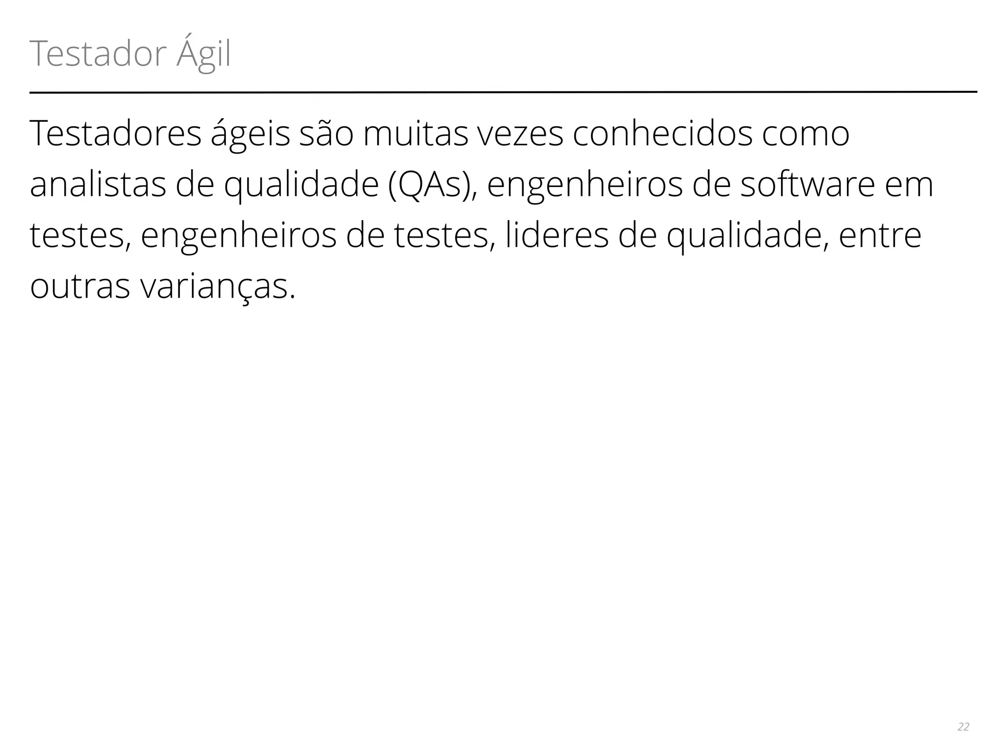 Testador Ágil 
Testadores ágeis são muitas vezes conhecidos como 
analistas de qualidade (QAs), engenheiros de software em 
testes, engenheiros de testes, lideres de qualidade, entre 
outras varianças. 
22 
 