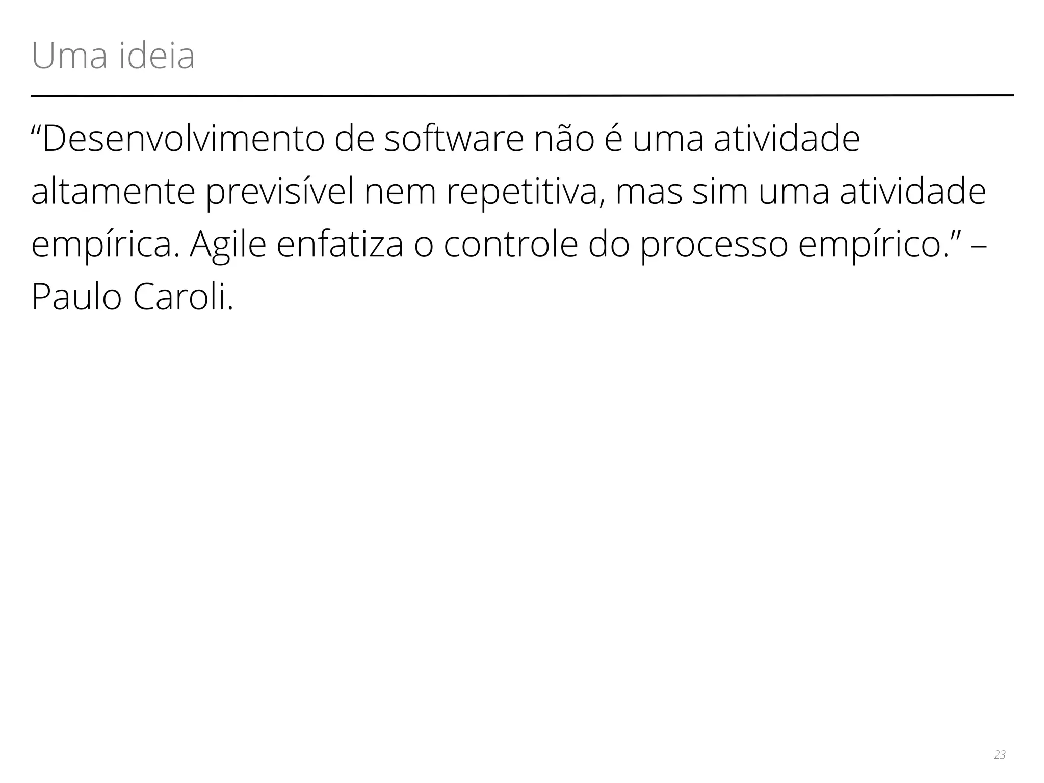 Uma ideia 
“Desenvolvimento de software não é uma atividade 
altamente previsível nem repetitiva, mas sim uma atividade 
empírica. Agile enfatiza o controle do processo empírico.” – 
Paulo Caroli. 
23 
 