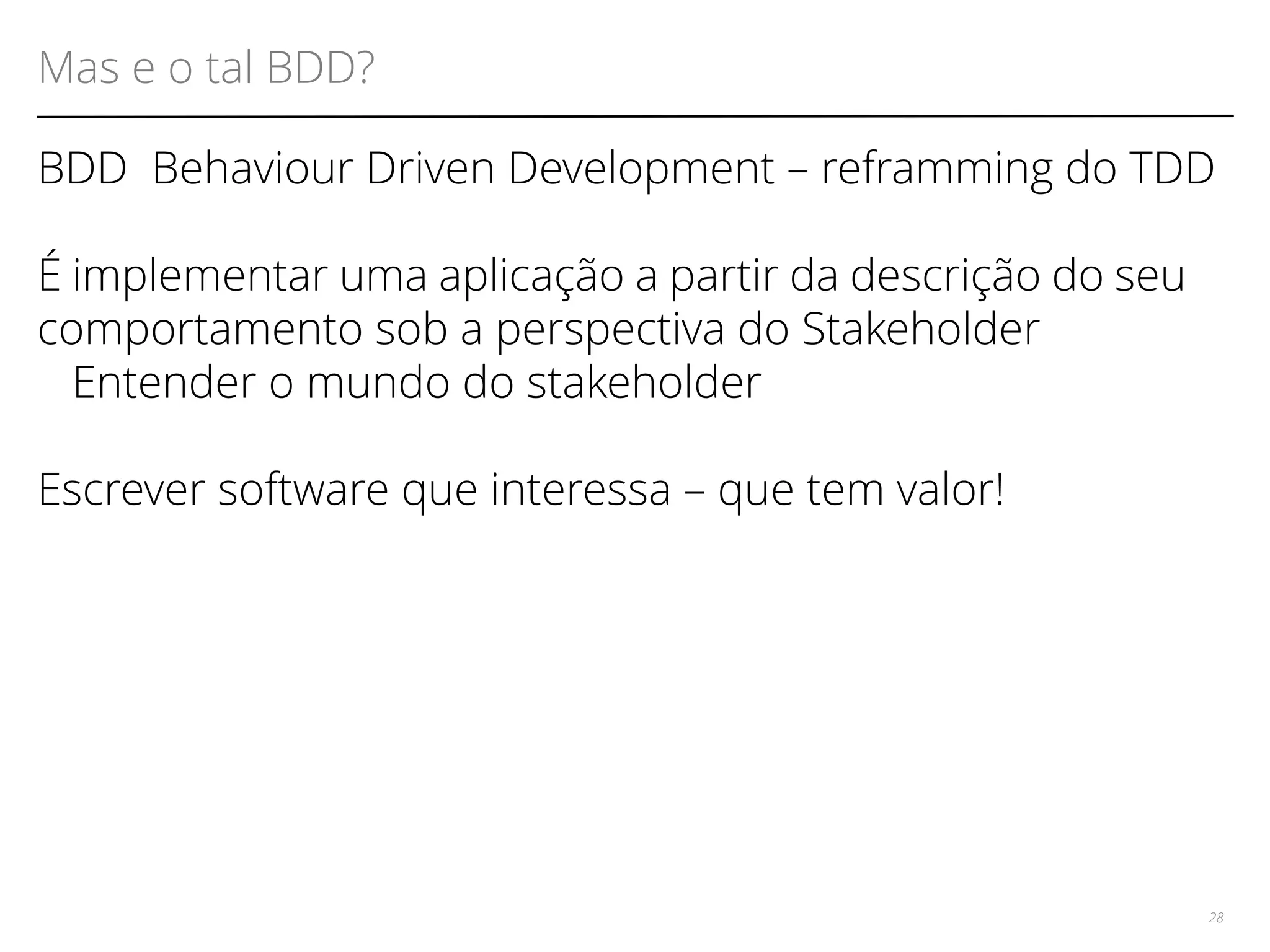 Mas e o tal BDD? 
BDD Behaviour Driven Development – reframming do TDD 
É implementar uma aplicação a partir da descrição do seu 
comportamento sob a perspectiva do Stakeholder 
Entender o mundo do stakeholder 
Escrever software que interessa – que tem valor! 
28 
 