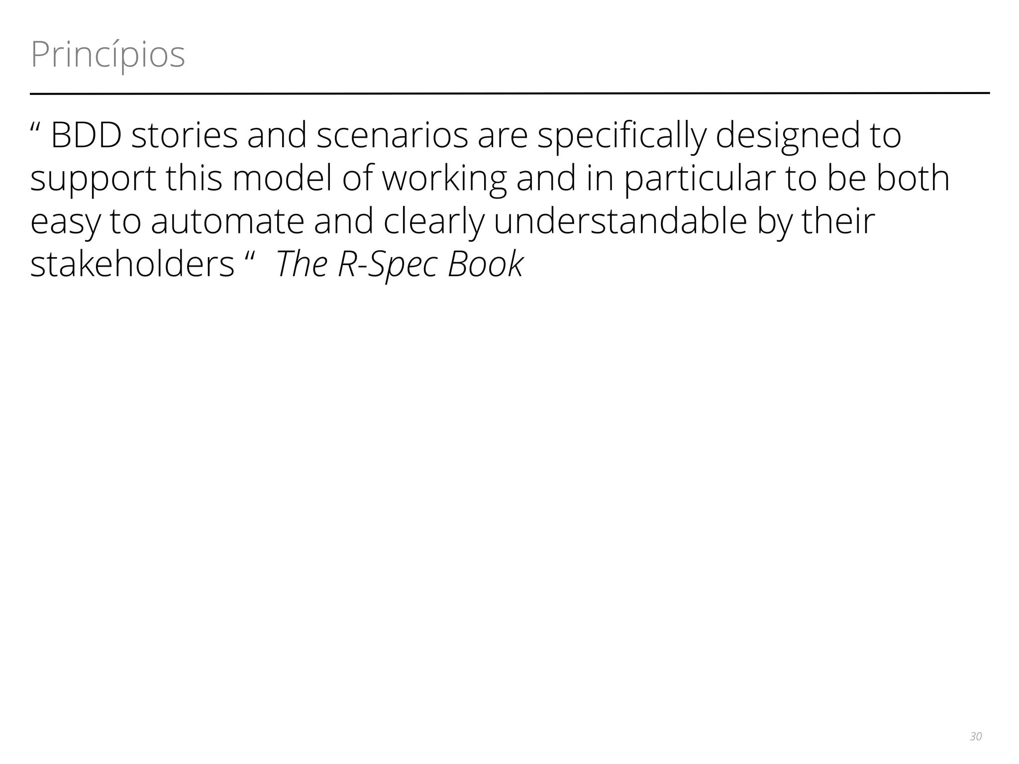 Princípios 
“ BDD stories and scenarios are specifcally designed to 
support this model of working and in particular to be both 
easy to automate and clearly understandable by their 
stakeholders “ The R-Spec Book 
30 
 