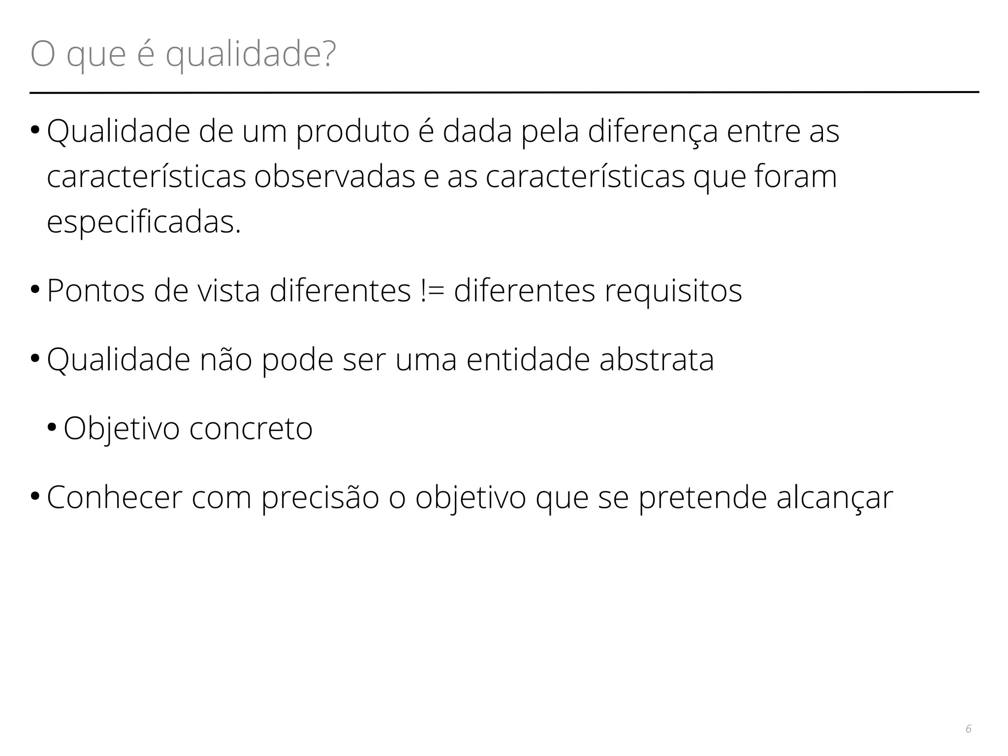 O que é qualidade? 
●Qualidade de um produto é dada pela diferença entre as 
características observadas e as características que foram 
especifcadas. 
● Pontos de vista diferentes != diferentes requisitos 
●Qualidade não pode ser uma entidade abstrata 
●Objetivo concreto 
● Conhecer com precisão o objetivo que se pretende alcançar 
6 
 