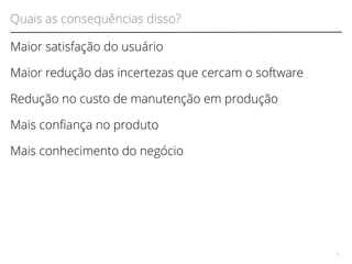 Quais as consequências disso? 
Maior satisfação do usuário 
Maior redução das incertezas que cercam o software 
Redução no custo de manutenção em produção 
Mais confança no produto 
Mais conhecimento do negócio 
13 
 