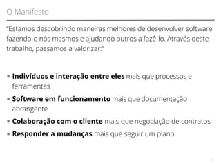 O Manifesto 
“Estamos descobrindo maneiras melhores de desenvolver software 
fazendo-o nós mesmos e ajudando outros a fazê-lo. Através deste 
trabalho, passamos a valorizar:” 
■ Indivíduos e interação entre eles mais que processos e 
ferramentas 
■ Software em funcionamento mais que documentação 
abrangente 
■ Colaboração com o cliente mais que negociação de contratos 
■ Responder a mudanças mais que seguir um plano 
18 
 
