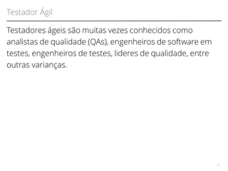 Testador Ágil 
Testadores ágeis são muitas vezes conhecidos como 
analistas de qualidade (QAs), engenheiros de software em 
testes, engenheiros de testes, lideres de qualidade, entre 
outras varianças. 
22 
 