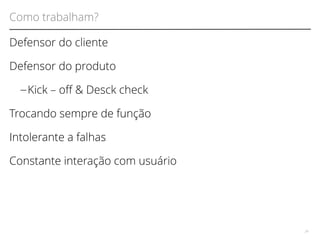 Como trabalham? 
Defensor do cliente 
Defensor do produto 
– Kick – of & Desck check 
Trocando sempre de função 
Intolerante a falhas 
Constante interação com usuário 
24 
 