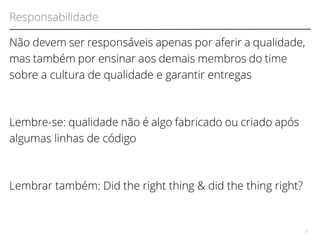 Responsabilidade 
Não devem ser responsáveis apenas por aferir a qualidade, 
mas também por ensinar aos demais membros do time 
sobre a cultura de qualidade e garantir entregas 
Lembre-se: qualidade não é algo fabricado ou criado após 
algumas linhas de código 
Lembrar também: Did the right thing & did the thing right? 
27 
 