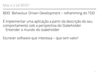 Mas e o tal BDD? 
BDD Behaviour Driven Development – reframming do TDD 
É implementar uma aplicação a partir da descrição do seu 
comportamento sob a perspectiva do Stakeholder 
Entender o mundo do stakeholder 
Escrever software que interessa – que tem valor! 
28 
 