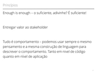 Princípios 
Enough is enough – o sufciente, adivinhe? É sufciente! 
Entregar valor ao stakeholder 
Tudo é comportamento – podemos usar sempre o mesmo 
pensamento e a mesma construção de linguagem para 
descrever o comportamento. Tanto em nivel de código 
quanto em nível de aplicação 
29 
 