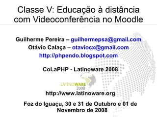 Classe V: Educação à distância
com Videoconferência no Moodle

Guilherme Pereira – guilhermepsa@gmail.com
    Otávio Calaça – otaviocx@gmail.com
        http://phpendo.blogspot.com

         CoLaPHP - Latinoware 2008



         http://www.latinoware.org
  Foz do Iguaçu, 30 e 31 de Outubro e 01 de
              Novembro de 2008
 