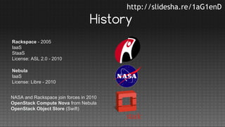 http://slidesha.re/1aG1enD

History
Rackspace - 2005
IaaS
StaaS
License: ASL 2.0 - 2010
Nebula
IaaS
License: Libre - 2010
NASA and Rackspace join forces in 2010
OpenStack Compute Nova from Nebula
OpenStack Object Store (Swift)

 
