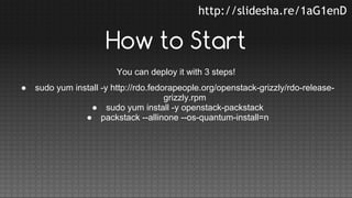 http://slidesha.re/1aG1enD

How to Start
You can deploy it with 3 steps!
●

sudo yum install -y http://rdo.fedorapeople.org/openstack-grizzly/rdo-releasegrizzly.rpm
● sudo yum install -y openstack-packstack
● packstack --allinone --os-quantum-install=n

 