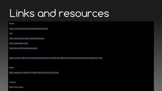 Links and resources
Name:
https://wiki.openstack.org/wiki/Release_Naming
Stat:
http://activity.openstack.org/dash/browser/
http://stackalytics.com/
http://www.ohloh.net/p/openstack

https://access.redhat.com/site/documentation/en-US/Red_Hat_OpenStack/2/html/Getting_Started_Guide/ch01.html

Ideas:
http://openstack.redhat.com/OpenStack_Summit_Hong_Kong

Projects:
About the project

 