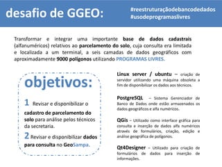desafio de GGEO:
Transformar e integrar uma importante base de dados cadastrais
(alfanuméricos) relativos ao parcelamento do solo, cuja consulta era limitada
e localizada a um terminal, a seis camadas de dados geográficos com
aproximadamente 9000 polígonos utilizando PROGRAMAS LIVRES.
#reestruturaçãodebancodedados
#usodeprogramaslivres
objetivos:
1 Revisar e disponibilizar o
cadastro de parcelamento do
solo para análise pelos técnicos
da secretaria.
2Revisar e disponibilizar dados
para consulta no GeoSampa.
Linux server / ubuntu – criação de
servidor utilizando uma máquina obsoleta a
fim de disponibilizar os dados aos técnicos.
PostgreSQL – Sistema Gerenciador de
Banco de Dados onde estão armazenados os
dados geográficos e alfa numéricos.
QGis – Utilizado como interface gráfica para
consulta e inserção de dados alfa numéricos
através de formulários, criação, edição e
análise geográfica de polígonos.
Qt4Designer – Utilizado para criação de
formulários de dados para inserção de
informações.
 