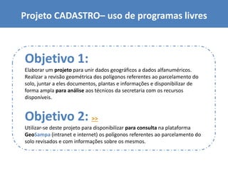 Projeto CADASTRO– uso de programas livres
Objetivo 1:
Elaborar um projeto para unir dados geográficos a dados alfanuméricos.
Realizar a revisão geométrica dos polígonos referentes ao parcelamento do
solo, juntar a eles documentos, plantas e informações e disponibilizar de
forma ampla para análise aos técnicos da secretaria com os recursos
disponíveis.
Objetivo 2: >>
Utilizar-se deste projeto para disponibilizar para consulta na plataforma
GeoSampa (intranet e internet) os polígonos referentes ao parcelamento do
solo revisados e com informações sobre os mesmos.
 