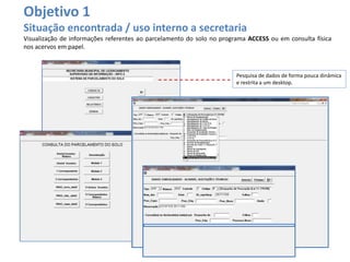 Objetivo 1
Situação encontrada / uso interno a secretaria
Visualização de informações referentes ao parcelamento do solo no programa ACCESS ou em consulta física
nos acervos em papel.
Pesquisa de dados de forma pouca dinâmica
e restrita a um desktop.
 