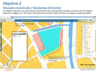 Objetivo 2
Situação encontrada / GeoSampa (intranet)
Os polígonos referentes aos documentos de parcelamento do solo atualmente utilizados como fonte de informação e
disponíveis no GeoSampa não trazem informações documentais e estão incorretos em relação ao mapa base (MDC).
Geosampa, intranet, 2016.>> voltar
Polígono referente a parcelamento
do solo desenhado sobre base
desatualizada.
MDC / base atualizada
Pouca ou nenhuma informação
sobre o polígono.
 