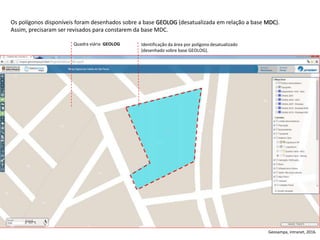 Quadra viária GEOLOG Identificação da área por polígono desatualizado
(desenhado sobre base GEOLOG).
Os polígonos disponíveis foram desenhados sobre a base GEOLOG (desatualizada em relação a base MDC).
Assim, precisaram ser revisados para constarem da base MDC.
Geosampa, intranet, 2016.
 