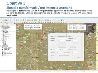 Base MDC
Objetivo 1
Situação transformada / uso interno a secretaria
Visualização de dados na base MDC em maior quantidade e organizados por assuntos, dinamizando a análise
por parte dos técnicos. Utilização dos programas Qgis (2.14.0) , QT4Designer e servidor GNU-Linux (local),
todos LIVRES.
Identificação da área
por polígono atualizado
Formulários de dados
com abas por assunto
 