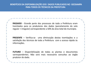 PASSADO - Grande parte dos processos de toda a Prefeitura eram
tramitados para os produtores dos dados (parcelamento do solo
regular + irregular) correspondente a 50% da área total do município.
PRESENTE – Verifica-se uma diminuição destas tramitações e a
satisfação dos técnicos de toda a Prefeitura com o acesso rápido às
informações.
FUTURO – Disponibilização de todas as plantas e documentos
correspondentes. Não será mais necessário consultas ao órgão
produtor do dado.
 
