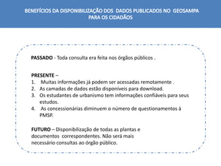 PASSADO - Toda consulta era feita nos órgãos públicos .
PRESENTE –
1. Muitas informações já podem ser acessadas remotamente .
2. As camadas de dados estão disponíveis para download.
3. Os estudantes de urbanismo tem informações confiáveis para seus
estudos.
4. As concessionárias diminuem o número de questionamentos à
PMSP.
FUTURO – Disponibilização de todas as plantas e
documentos correspondentes. Não será mais
necessário consultas ao órgão público.
 
