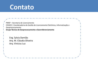 Contato
Eng. Sylvia Damião
Arq. M. Cláudia Oliveira
Arq. Vinicius Luz
PMSP – Secretaria de Licenciamento
CEIGEO | Coordenadoria de Gestão de Licenciamento Eletrônico, Informatização e
Geoprocessamento
Grupo Técnico de Geoprocessamento e Georreferenciamento
 