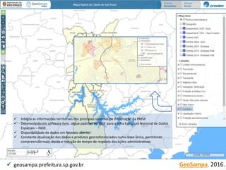 GeoSampa, 2016. geosampa.prefeitura.sp.gov.br
 Integra as informações territoriais dos principais sistemas de informação da PMSP.
 Desenvolvido em software livre, segue padrões do IBGE para a Infra Estrutura Nacional de Dados
Espaciais – INDE.
 Disponibilidade de dados em formato aberto.
 Constante atualização dos dados e produtos georreferenciados numa base única, permitindo
compreensão mais rápida e redução do tempo de resposta das ações administrativas.
 
