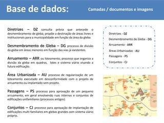 Base de dados:
Diretrizes – DZ consulta prévia que antecede o
desmembramento de gleba; propõe a destinação de áreas livres e
institucionais para a municipalidade em função da área da gleba.
Desmembramento de Gleba – DG processo de divisão
da gleba em áreas menores em função das vias já existentes.
Arruamento – ARR ou loteamento, processo que organiza a
divisão da gleba em quadras, lotes e sistema viário visando a
futura edificação.
Área Urbanizada – AU processo de regularização de um
loteamento executado em desconformidade com o projeto de
arruamento ou implantado sem projeto.
Passagens – PS processo para aprovação de um pequeno
arruamento, em geral envolvendo ruas internas e conjuntos de
edificações unifamiliares (processos antigos).
Conjuntos – CJ processo para aprovação de implantação de
edificações multi-familiares em glebas grandes com sistema viário
próprio.
Desmembramento de Gleba - DG
Conjuntos - CJ
Diretrizes - DZ
Passagens - PS
Áreas Urbanizadas - AU
Arruamento - ARR
Camadas / documentos e imagens
 