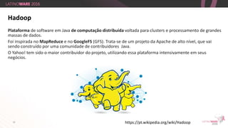 15
Hadoop
https://pt.wikipedia.org/wiki/Hadoop
Plataforma de software em Java de computação distribuída voltada para clusters e processamento de grandes
massas de dados.
Foi inspirada no MapReduce e no GoogleFS (GFS). Trata-se de um projeto da Apache de alto nível, que vai
sendo construído por uma comunidade de contribuidores Java.
O Yahoo! tem sido o maior contribuidor do projeto, utilizando essa plataforma intensivamente em seus
negócios.
 
