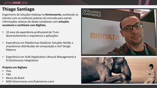 22
Thiago Santiago
Engenheiro de Soluções Hadoop na Hortonworks, auxiliando os
clientes com as melhores práticas do mercado para extrair
informações valiosas de dados complexos com soluções
escaláveis e confiáveis com BigData.
• 10 anos de experiência profissional de TI em
desenvolvimento e arquitetura e aplicações.
• Experiência em Plataformas DataGrid, Soluções NoSQL e
arquiteturas distribuídas de computação e GoF Design
Patterns
• Experiência em ALM (Application Lifecycle Management) e
CI (Continuous integration)
Projetos em BigData
• Vivo
• TIM
• Banco do Brasil
• B2W (Americanas.com/Submarino.com)
 
