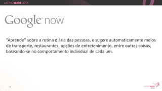 24
“Aprende” sobre a rotina diária das pessoas, e sugere automaticamente meios
de transporte, restaurantes, opções de entretenimento, entre outras coisas,
baseando-se no comportamento individual de cada um.
 