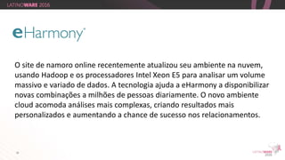 26
O site de namoro online recentemente atualizou seu ambiente na nuvem,
usando Hadoop e os processadores Intel Xeon E5 para analisar um volume
massivo e variado de dados. A tecnologia ajuda a eHarmony a disponibilizar
novas combinações a milhões de pessoas diariamente. O novo ambiente
cloud acomoda análises mais complexas, criando resultados mais
personalizados e aumentando a chance de sucesso nos relacionamentos.
 