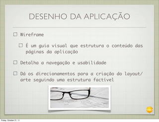 DESENHO DA APLICAÇÃO

                         Wireframe

                           É um guia visual que estrutura o conteúdo das
                           páginas da aplicação

                         Detalha a navegação e usabilidade

                         Dá os direcionamentos para a criação do layout/
                         arte seguindo uma estrutura factível




Friday, October 21, 11
 