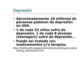 Depresión
   Aproximadamente 18 millones de
    personas padecen de depresión
    en USA.
   1 de cada 33 niños sufre de
    depresión. 1 de cada 8 jóvenes
    (teenagers) sufre de depresión. .
   Puede ser tratada con
    medicamentos y/o terapias.
http://kidshealth.org/parent/emotions/feelings/underst
   anding_depression.html
 