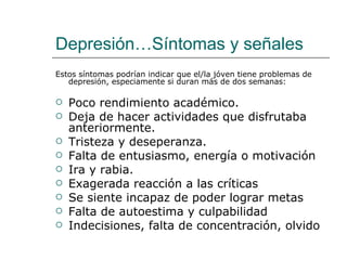 Depresión…Síntomas y señales
Estos síntomas podrían indicar que el/la jóven tiene problemas de
   depresión, especiamente si duran más de dos semanas:

   Poco rendimiento académico.
   Deja de hacer actividades que disfrutaba
    anteriormente.
   Tristeza y deseperanza.
   Falta de entusiasmo, energía o motivación
   Ira y rabia.
   Exagerada reacción a las críticas
   Se siente incapaz de poder lograr metas
   Falta de autoestima y culpabilidad
   Indecisiones, falta de concentración, olvido
 