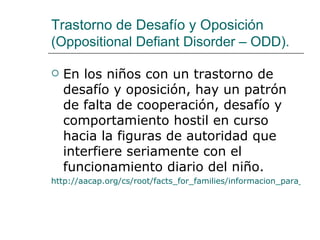 Trastorno de Desafío y Oposición
(Oppositional Defiant Disorder – ODD).

   En los niños con un trastorno de
    desafío y oposición, hay un patrón
    de falta de cooperación, desafío y
    comportamiento hostil en curso
    hacia la figuras de autoridad que
    interfiere seriamente con el
    funcionamiento diario del niño.
http://aacap.org/cs/root/facts_for_families/informacion_para_la_fa
 