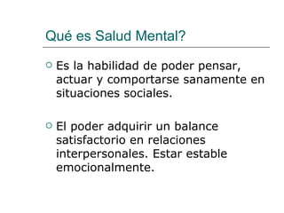 Qué es Salud Mental?
   Es la habilidad de poder pensar,
    actuar y comportarse sanamente en
    situaciones sociales.

   El poder adquirir un balance
    satisfactorio en relaciones
    interpersonales. Estar estable
    emocionalmente.
 