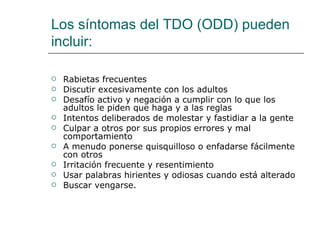 Los síntomas del TDO (ODD) pueden
incluir:

   Rabietas frecuentes
   Discutir excesivamente con los adultos
   Desafío activo y negación a cumplir con lo que los
    adultos le piden que haga y a las reglas
   Intentos deliberados de molestar y fastidiar a la gente
   Culpar a otros por sus propios errores y mal
    comportamiento
   A menudo ponerse quisquilloso o enfadarse fácilmente
    con otros
   Irritación frecuente y resentimiento
   Usar palabras hirientes y odiosas cuando está alterado
   Buscar vengarse.
 