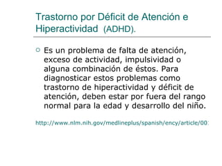 Trastorno por Déficit de Atención e
Hiperactividad (ADHD).

   Es un problema de falta de atención,
    exceso de actividad, impulsividad o
    alguna combinación de éstos. Para
    diagnosticar estos problemas como
    trastorno de hiperactividad y déficit de
    atención, deben estar por fuera del rango
    normal para la edad y desarrollo del niño.

http://www.nlm.nih.gov/medlineplus/spanish/ency/article/001551.
 