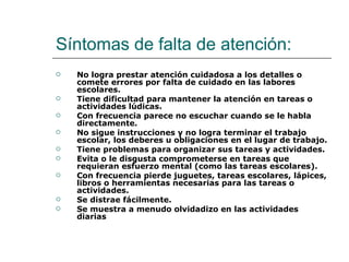 Síntomas de falta de atención:
   No logra prestar atención cuidadosa a los detalles o
    comete errores por falta de cuidado en las labores
    escolares.
   Tiene dificultad para mantener la atención en tareas o
    actividades lúdicas.
   Con frecuencia parece no escuchar cuando se le habla
    directamente.
   No sigue instrucciones y no logra terminar el trabajo
    escolar, los deberes u obligaciones en el lugar de trabajo.
   Tiene problemas para organizar sus tareas y actividades.
   Evita o le disgusta comprometerse en tareas que
    requieran esfuerzo mental (como las tareas escolares).
   Con frecuencia pierde juguetes, tareas escolares, lápices,
    libros o herramientas necesarias para las tareas o
    actividades.
   Se distrae fácilmente.
   Se muestra a menudo olvidadizo en las actividades
    diarias
 