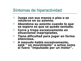 Síntomas de hiperactividad
   Juega con sus manos o pies o se
    retuerce en su asiento.
   Abandona su asiento cuando lo que
    se espera es que se quede sentado.
   Corre y trepa excesivamente en
    situaciones inapropiadas.
   Tiene dificultad para jugar en forma
    silenciosa.
   A menudo habla excesivamente,
    está " en movimiento" o actúa como
    si fuera "impulsado por un motor".
 