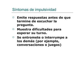 Síntomas de impulsividad
   Emite respuestas antes de que
    termine de escuchar la
    pregunta.
   Muestra dificultades para
    esperar su turno.
   Se entromete o interrumpe a
    los demás (por ejemplo,
    conversaciones o juegos)
 