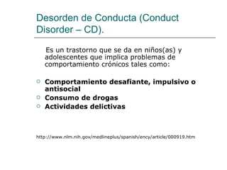 Desorden de Conducta (Conduct
Disorder – CD).

    Es un trastorno que se da en niños(as) y
    adolescentes que implica problemas de
    comportamiento crónicos tales como:

   Comportamiento desafiante, impulsivo o
    antisocial
   Consumo de drogas
   Actividades delictivas



http://www.nlm.nih.gov/medlineplus/spanish/ency/article/000919.htm
 