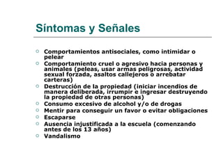 Síntomas y Señales
   Comportamientos antisociales, como intimidar o
    pelear
   Comportamiento cruel o agresivo hacia personas y
    animales (peleas, usar armas peligrosas, actividad
    sexual forzada, asaltos callejeros o arrebatar
    carteras)
   Destrucción de la propiedad (iniciar incendios de
    manera deliberada, irrumpir e ingresar destruyendo
    la propiedad de otras personas)
   Consumo excesivo de alcohol y/o de drogas
   Mentir para conseguir un favor o evitar obligaciones
   Escaparse
   Ausencia injustificada a la escuela (comenzando
    antes de los 13 años)
   Vandalismo
 