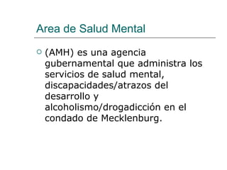 Area de Salud Mental
   (AMH) es una agencia
    gubernamental que administra los
    servicios de salud mental,
    discapacidades/atrazos del
    desarrollo y
    alcoholismo/drogadicción en el
    condado de Mecklenburg.
 
