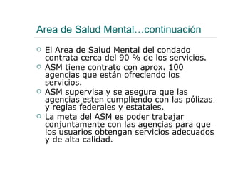 Area de Salud Mental…continuación
   El Area de Salud Mental del condado
    contrata cerca del 90 % de los servicios.
   ASM tiene contrato con aprox. 100
    agencias que están ofreciendo los
    servicios.
   ASM supervisa y se asegura que las
    agencias esten cumpliendo con las pólizas
    y reglas federales y estatales.
   La meta del ASM es poder trabajar
    conjuntamente con las agencias para que
    los usuarios obtengan servicios adecuados
    y de alta calidad.
 