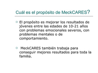 Cuál es el propósito de MeckCARES?

   El propósito es mejorar los resultados de
    jóvenes entre las edades de 10-21 años
    con problemas emocionales severos, con
    problemas mentales o de
    comportamiento.

    MeckCARES también trabaja para
    conseguir mejores resultados para toda la
    familia.
 