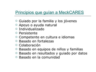 Principios que guían a MeckCARES
   Guiado por la familia y los jóvenes
   Apoyo o ayuda natural
   Individualizado
   Persistente
   Competente en cultura e idiomas
   Basado en fortalezas
   Colaboración
   Basado en equipos de niños y familias
   Basado en resultados y guiado por datos
   Basado en la comunidad
 