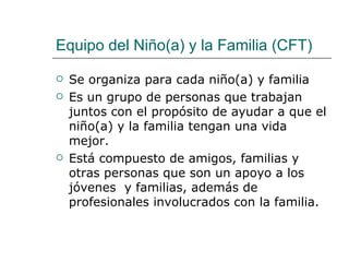 Equipo del Niño(a) y la Familia (CFT)

   Se organiza para cada niño(a) y familia
   Es un grupo de personas que trabajan
    juntos con el propósito de ayudar a que el
    niño(a) y la familia tengan una vida
    mejor.
   Está compuesto de amigos, familias y
    otras personas que son un apoyo a los
    jóvenes y familias, además de
    profesionales involucrados con la familia.
 