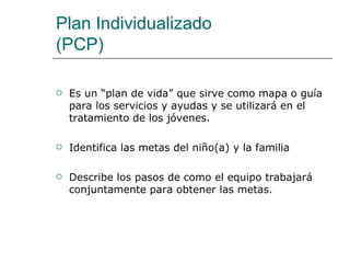 Plan Individualizado
(PCP)

   Es un “plan de vida” que sirve como mapa o guía
    para los servicios y ayudas y se utilizará en el
    tratamiento de los jóvenes.

   Identifica las metas del niño(a) y la familia

   Describe los pasos de como el equipo trabajará
    conjuntamente para obtener las metas.
 
